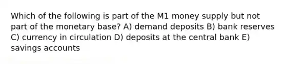 Which of the following is part of the M1 money supply but not part of the monetary base? A) demand deposits B) bank reserves C) currency in circulation D) deposits at the central bank E) savings accounts