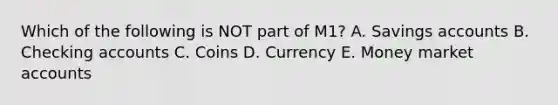 Which of the following is NOT part of M1? A. Savings accounts B. Checking accounts C. Coins D. Currency E. Money market accounts