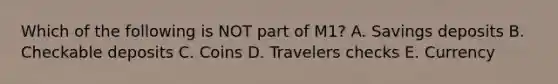 Which of the following is NOT part of M1? A. Savings deposits B. Checkable deposits C. Coins D. Travelers checks E. Currency