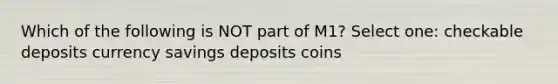 Which of the following is NOT part of M1? Select one: checkable deposits currency savings deposits coins