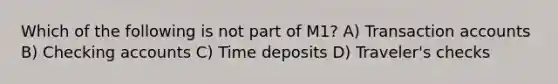 Which of the following is not part of M1? A) Transaction accounts B) Checking accounts C) Time deposits D) Traveler's checks