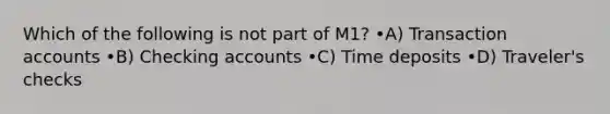 Which of the following is not part of M1? •A) Transaction accounts •B) Checking accounts •C) Time deposits •D) Traveler's checks