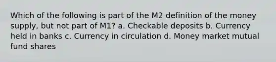 Which of the following is part of the M2 definition of the money supply, but not part of M1? a. Checkable deposits b. Currency held in banks c. Currency in circulation d. Money market mutual fund shares