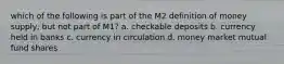 which of the following is part of the M2 definition of money supply, but not part of M1? a. checkable deposits b. currency held in banks c. currency in circulation d. money market mutual fund shares