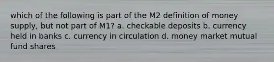 which of the following is part of the M2 definition of money supply, but not part of M1? a. checkable deposits b. currency held in banks c. currency in circulation d. money market mutual fund shares