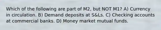 Which of the following are part of M2, but NOT M1? A) Currency in circulation. B) Demand deposits at S&Ls. C) Checking accounts at commercial banks. D) Money market mutual funds.