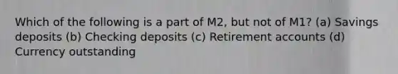 Which of the following is a part of M2, but not of M1? (a) Savings deposits (b) Checking deposits (c) Retirement accounts (d) Currency outstanding