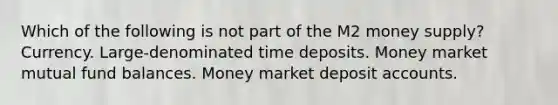 Which of the following is not part of the M2 money supply? Currency. Large-denominated time deposits. Money market mutual fund balances. Money market deposit accounts.