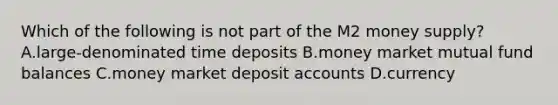 Which of the following is not part of the M2 money supply?A.large-denominated time deposits B.money market mutual fund balances C.money market deposit accounts D.currency