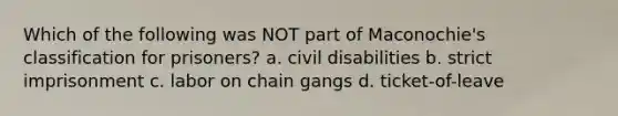 Which of the following was NOT part of Maconochie's classification for prisoners? a. civil disabilities b. strict imprisonment c. labor on chain gangs d. ticket-of-leave