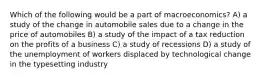 Which of the following would be a part of macroeconomics? A) a study of the change in automobile sales due to a change in the price of automobiles B) a study of the impact of a tax reduction on the profits of a business C) a study of recessions D) a study of the unemployment of workers displaced by technological change in the typesetting industry