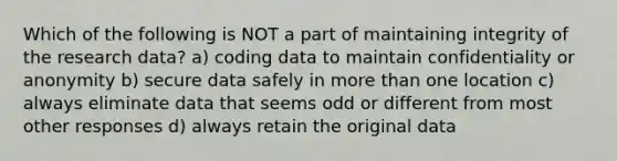 Which of the following is NOT a part of maintaining integrity of the research data? a) coding data to maintain confidentiality or anonymity b) secure data safely in more than one location c) always eliminate data that seems odd or different from most other responses d) always retain the original data