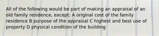 All of the following would be part of making an appraisal of an old family residence, except: A original cost of the family residence B purpose of the appraisal C highest and best use of property D physical condition of the building