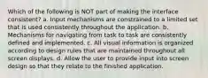 Which of the following is NOT part of making the interface consistent? a. Input mechanisms are constrained to a limited set that is used consistently throughout the application. b. Mechanisms for navigating from task to task are consistently defined and implemented. c. All visual information is organized according to design rules that are maintained throughout all screen displays. d. Allow the user to provide input into screen design so that they relate to the finished application.