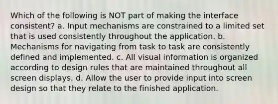 Which of the following is NOT part of making the interface consistent? a. Input mechanisms are constrained to a limited set that is used consistently throughout the application. b. Mechanisms for navigating from task to task are consistently defined and implemented. c. All visual information is organized according to design rules that are maintained throughout all screen displays. d. Allow the user to provide input into screen design so that they relate to the finished application.