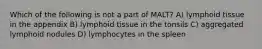 Which of the following is not a part of MALT? A) lymphoid tissue in the appendix B) lymphoid tissue in the tonsils C) aggregated lymphoid nodules D) lymphocytes in the spleen