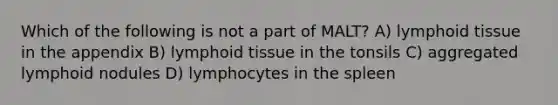 Which of the following is not a part of MALT? A) lymphoid tissue in the appendix B) lymphoid tissue in the tonsils C) aggregated lymphoid nodules D) lymphocytes in the spleen