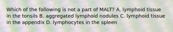 Which of the following is not a part of MALT? A. lymphoid tissue in the tonsils B. aggregated lymphoid nodules C. lymphoid tissue in the appendix D. lymphocytes in the spleen