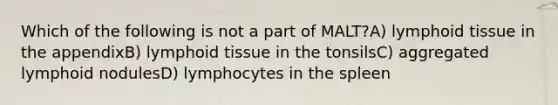 Which of the following is not a part of MALT?A) lymphoid tissue in the appendixB) lymphoid tissue in the tonsilsC) aggregated lymphoid nodulesD) lymphocytes in the spleen