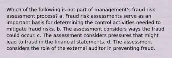 Which of the following is not part of management's fraud risk assessment process? a. Fraud risk assessments serve as an important basis for determining the control activities needed to mitigate fraud risks. b. The assessment considers ways the fraud could occur. c. The assessment considers pressures that might lead to fraud in the financial statements. d. The assessment considers the role of the external auditor in preventing fraud.