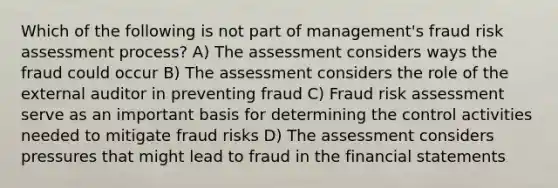 Which of the following is not part of management's fraud risk assessment process? A) The assessment considers ways the fraud could occur B) The assessment considers the role of the external auditor in preventing fraud C) Fraud risk assessment serve as an important basis for determining the control activities needed to mitigate fraud risks D) The assessment considers pressures that might lead to fraud in the financial statements