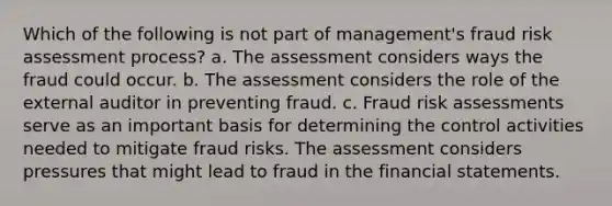 Which of the following is not part of management's fraud risk assessment process? a. The assessment considers ways the fraud could occur. b. The assessment considers the role of the external auditor in preventing fraud. c. Fraud risk assessments serve as an important basis for determining the control activities needed to mitigate fraud risks. The assessment considers pressures that might lead to fraud in the financial statements.