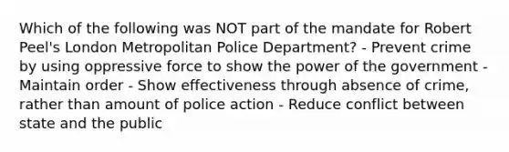 Which of the following was NOT part of the mandate for Robert Peel's London Metropolitan Police Department? - Prevent crime by using oppressive force to show the power of the government - Maintain order - Show effectiveness through absence of crime, rather than amount of police action - Reduce conflict between state and the public