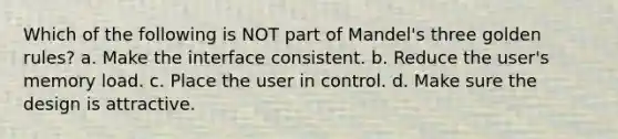 Which of the following is NOT part of Mandel's three golden rules? a. Make the interface consistent. b. Reduce the user's memory load. c. Place the user in control. d. Make sure the design is attractive.