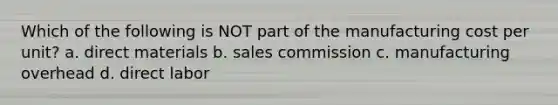 Which of the following is NOT part of the manufacturing cost per unit? a. direct materials b. sales commission c. manufacturing overhead d. direct labor