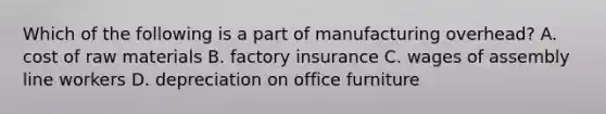 Which of the following is a part of manufacturing overhead? A. cost of raw materials B. factory insurance C. wages of assembly line workers D. depreciation on office furniture