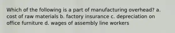 Which of the following is a part of manufacturing​ overhead? a. cost of raw materials b. factory insurance c. depreciation on office furniture d. wages of assembly line workers