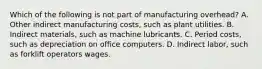 Which of the following is not part of manufacturing overhead? A. Other indirect manufacturing costs, such as plant utilities. B. Indirect materials, such as machine lubricants. C. Period costs, such as depreciation on office computers. D. Indirect labor, such as forklift operators wages.