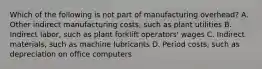 Which of the following is not part of manufacturing​ overhead? A. Other indirect manufacturing​ costs, such as plant utilities B. Indirect​ labor, such as plant forklift​ operators' wages C. Indirect​ materials, such as machine lubricants D. Period​ costs, such as depreciation on office computers