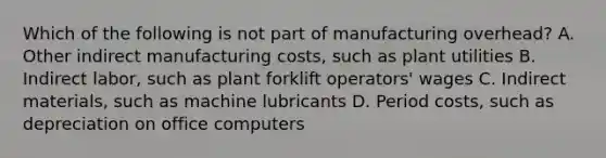 Which of the following is not part of manufacturing​ overhead? A. Other indirect manufacturing​ costs, such as plant utilities B. Indirect​ labor, such as plant forklift​ operators' wages C. Indirect​ materials, such as machine lubricants D. Period​ costs, such as depreciation on office computers