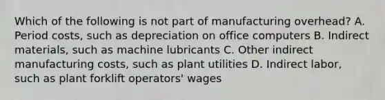 Which of the following is not part of manufacturing overhead? A. Period costs, such as depreciation on office computers B. Indirect materials, such as machine lubricants C. Other indirect manufacturing costs, such as plant utilities D. Indirect labor, such as plant forklift operators' wages