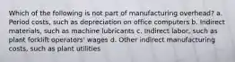 Which of the following is not part of manufacturing overhead? a. Period costs, such as depreciation on office computers b. Indirect materials, such as machine lubricants c. Indirect labor, such as plant forklift operators' wages d. Other indirect manufacturing costs, such as plant utilities