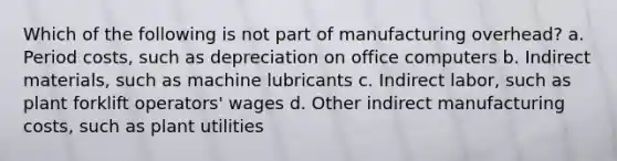 Which of the following is not part of manufacturing overhead? a. Period costs, such as depreciation on office computers b. Indirect materials, such as machine lubricants c. Indirect labor, such as plant forklift operators' wages d. Other indirect manufacturing costs, such as plant utilities