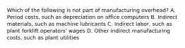 Which of the following is not part of manufacturing​ overhead? A. Period​ costs, such as depreciation on office computers B. Indirect​ materials, such as machine lubricants C. Indirect​ labor, such as plant forklift​ operators' wages D. Other indirect manufacturing​ costs, such as plant utilities