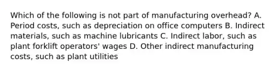 Which of the following is not part of manufacturing​ overhead? A. Period​ costs, such as depreciation on office computers B. Indirect​ materials, such as machine lubricants C. Indirect​ labor, such as plant forklift​ operators' wages D. Other indirect manufacturing​ costs, such as plant utilities