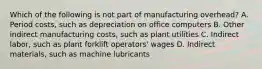 Which of the following is not part of manufacturing​ overhead? A. Period​ costs, such as depreciation on office computers B. Other indirect manufacturing​ costs, such as plant utilities C. Indirect​ labor, such as plant forklift​ operators' wages D. Indirect​ materials, such as machine lubricants