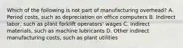 Which of the following is not part of manufacturing​ overhead? A. Period​ costs, such as depreciation on office computers B. Indirect​ labor, such as plant forklift​ operators' wages C. Indirect​ materials, such as machine lubricants D. Other indirect manufacturing​ costs, such as plant utilities