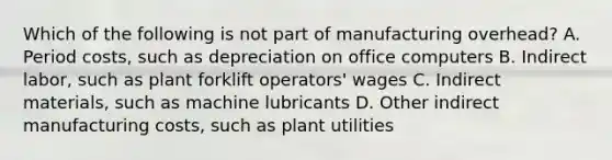 Which of the following is not part of manufacturing​ overhead? A. Period​ costs, such as depreciation on office computers B. Indirect​ labor, such as plant forklift​ operators' wages C. Indirect​ materials, such as machine lubricants D. Other indirect manufacturing​ costs, such as plant utilities