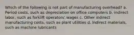 Which of the following is not part of manufacturing​ overhead? a. Period​ costs, such as depreciation on office computers b. indirect​ labor, such as forklift​ operators' wages c. Other indirect manufacturing​ costs, such as plant utilities d. Indirect​ materials, such as machine lubricants