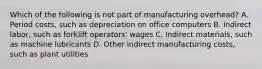 Which of the following is not part of manufacturing​ overhead? A. Period​ costs, such as depreciation on office computers B. Indirect​ labor, such as forklift​ operators' wages C. Indirect​ materials, such as machine lubricants D. Other indirect manufacturing​ costs, such as plant utilities