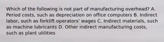 Which of the following is not part of manufacturing​ overhead? A. Period​ costs, such as depreciation on office computers B. Indirect​ labor, such as forklift​ operators' wages C. Indirect​ materials, such as machine lubricants D. Other indirect manufacturing​ costs, such as plant utilities