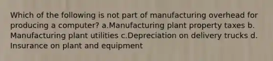 Which of the following is not part of manufacturing overhead for producing a computer? a.Manufacturing plant property taxes b. Manufacturing plant utilities c.Depreciation on delivery trucks d. Insurance on plant and equipment