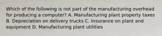 Which of the following is not part of the manufacturing overhead for producing a​ computer? A. Manufacturing plant property taxes B. Depreciation on delivery trucks C. Insurance on plant and equipment D. Manufacturing plant utilities