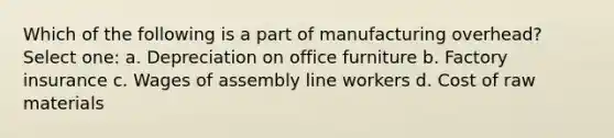 Which of the following is a part of manufacturing overhead? Select one: a. Depreciation on office furniture b. Factory insurance c. Wages of assembly line workers d. Cost of raw materials