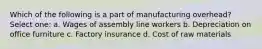 Which of the following is a part of manufacturing overhead? Select one: a. Wages of assembly line workers b. Depreciation on office furniture c. Factory insurance d. Cost of raw materials