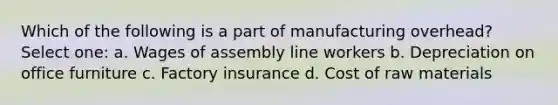 Which of the following is a part of manufacturing overhead? Select one: a. Wages of assembly line workers b. Depreciation on office furniture c. Factory insurance d. Cost of raw materials